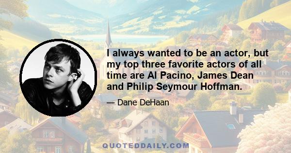 I always wanted to be an actor, but my top three favorite actors of all time are Al Pacino, James Dean and Philip Seymour Hoffman.