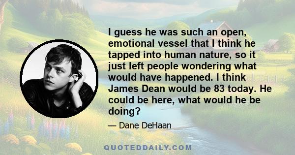 I guess he was such an open, emotional vessel that I think he tapped into human nature, so it just left people wondering what would have happened. I think James Dean would be 83 today. He could be here, what would he be 