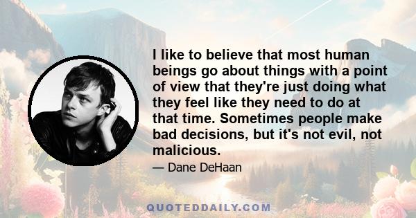 I like to believe that most human beings go about things with a point of view that they're just doing what they feel like they need to do at that time. Sometimes people make bad decisions, but it's not evil, not