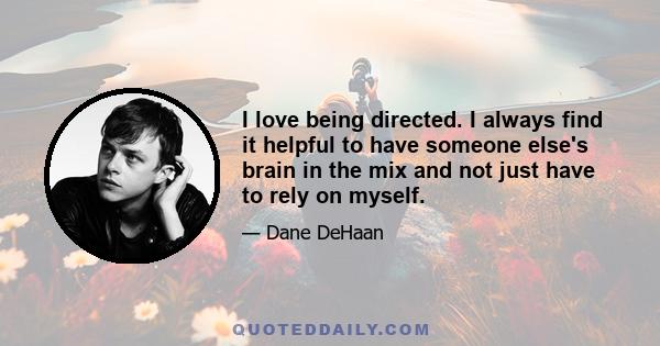 I love being directed. I always find it helpful to have someone else's brain in the mix and not just have to rely on myself.