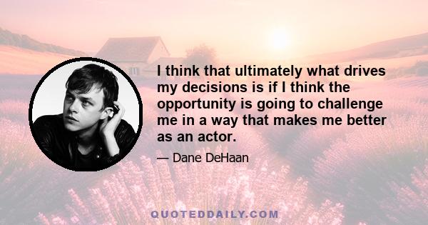 I think that ultimately what drives my decisions is if I think the opportunity is going to challenge me in a way that makes me better as an actor.