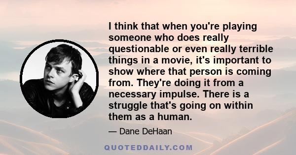 I think that when you're playing someone who does really questionable or even really terrible things in a movie, it's important to show where that person is coming from. They're doing it from a necessary impulse. There