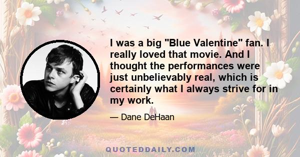 I was a big Blue Valentine fan. I really loved that movie. And I thought the performances were just unbelievably real, which is certainly what I always strive for in my work.