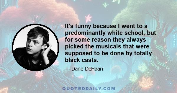 It's funny because I went to a predominantly white school, but for some reason they always picked the musicals that were supposed to be done by totally black casts.