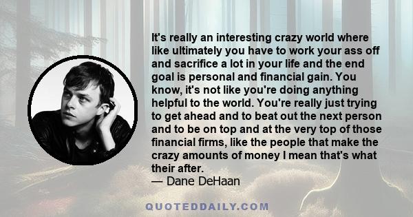 It's really an interesting crazy world where like ultimately you have to work your ass off and sacrifice a lot in your life and the end goal is personal and financial gain. You know, it's not like you're doing anything