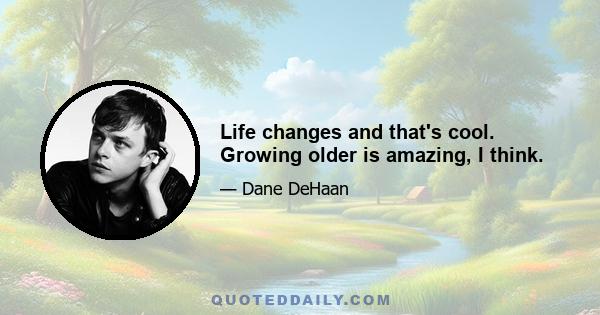 Life changes and that's cool. Growing older is amazing, I think.