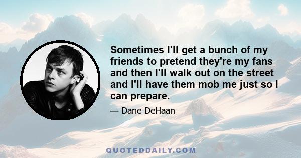 Sometimes I'll get a bunch of my friends to pretend they're my fans and then I'll walk out on the street and I'll have them mob me just so I can prepare.