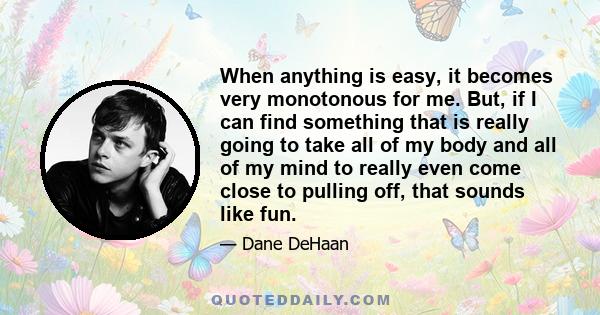 When anything is easy, it becomes very monotonous for me. But, if I can find something that is really going to take all of my body and all of my mind to really even come close to pulling off, that sounds like fun.