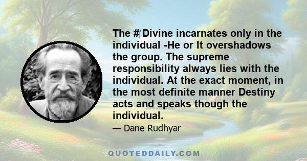 The #‎ Divine incarnates only in the individual -He or It overshadows the group. The supreme responsibility always lies with the individual. At the exact moment, in the most definite manner Destiny acts and speaks