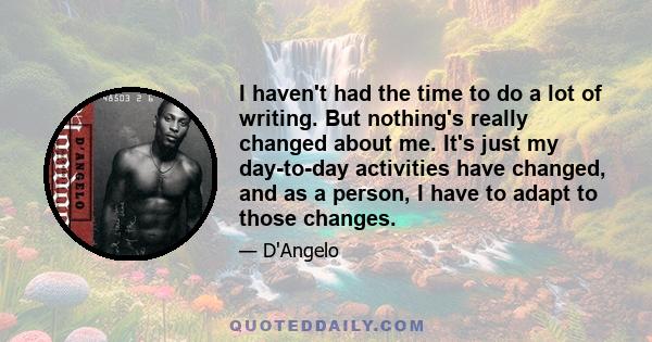 I haven't had the time to do a lot of writing. But nothing's really changed about me. It's just my day-to-day activities have changed, and as a person, I have to adapt to those changes.