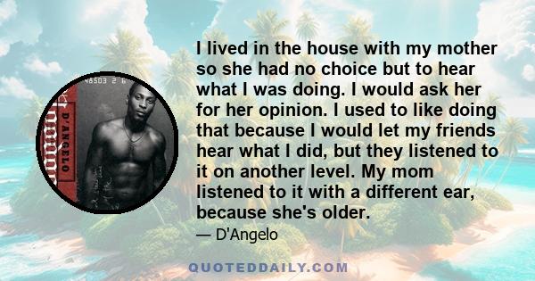 I lived in the house with my mother so she had no choice but to hear what I was doing. I would ask her for her opinion. I used to like doing that because I would let my friends hear what I did, but they listened to it