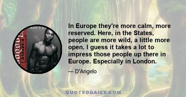 In Europe they're more calm, more reserved. Here, in the States, people are more wild, a little more open. I guess it takes a lot to impress those people up there in Europe. Especially in London.