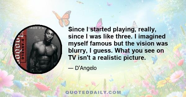 Since I started playing, really, since I was like three. I imagined myself famous but the vision was blurry, I guess. What you see on TV isn't a realistic picture.