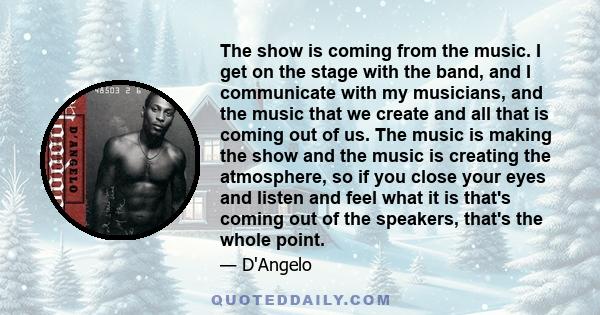 The show is coming from the music. I get on the stage with the band, and I communicate with my musicians, and the music that we create and all that is coming out of us. The music is making the show and the music is