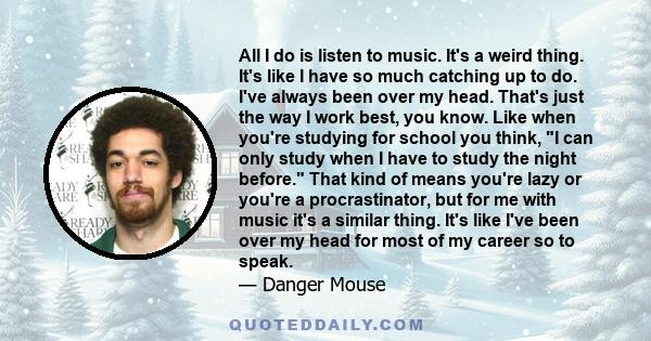 All I do is listen to music. It's a weird thing. It's like I have so much catching up to do. I've always been over my head. That's just the way I work best, you know. Like when you're studying for school you think, I