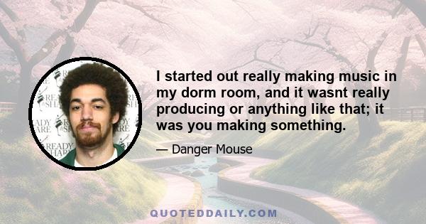 I started out really making music in my dorm room, and it wasnt really producing or anything like that; it was you making something.