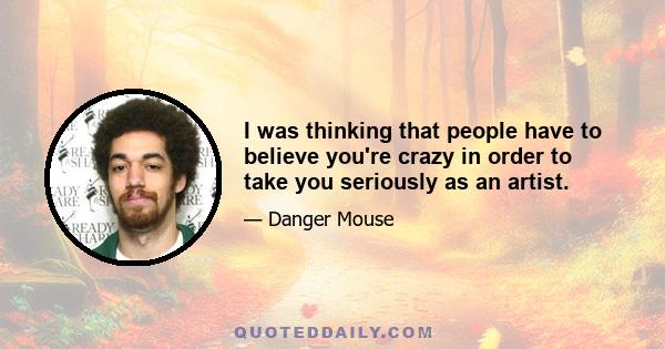 I was thinking that people have to believe you're crazy in order to take you seriously as an artist.