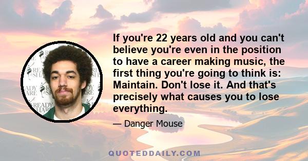 If you're 22 years old and you can't believe you're even in the position to have a career making music, the first thing you're going to think is: Maintain. Don't lose it. And that's precisely what causes you to lose