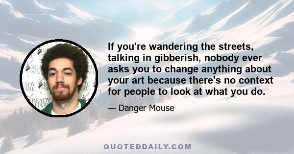 If you're wandering the streets, talking in gibberish, nobody ever asks you to change anything about your art because there's no context for people to look at what you do.