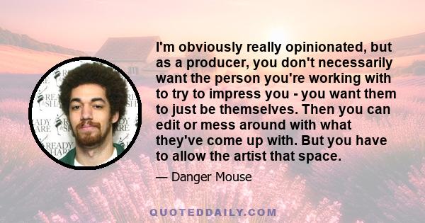 I'm obviously really opinionated, but as a producer, you don't necessarily want the person you're working with to try to impress you - you want them to just be themselves. Then you can edit or mess around with what