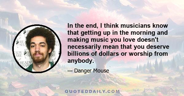 In the end, I think musicians know that getting up in the morning and making music you love doesn't necessarily mean that you deserve billions of dollars or worship from anybody.