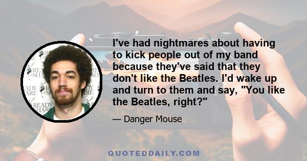 I've had nightmares about having to kick people out of my band because they've said that they don't like the Beatles. I'd wake up and turn to them and say, You like the Beatles, right?