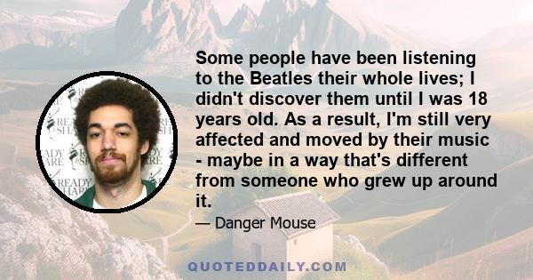 Some people have been listening to the Beatles their whole lives; I didn't discover them until I was 18 years old. As a result, I'm still very affected and moved by their music - maybe in a way that's different from