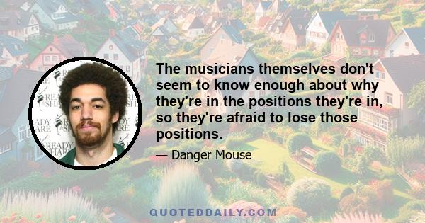 The musicians themselves don't seem to know enough about why they're in the positions they're in, so they're afraid to lose those positions.