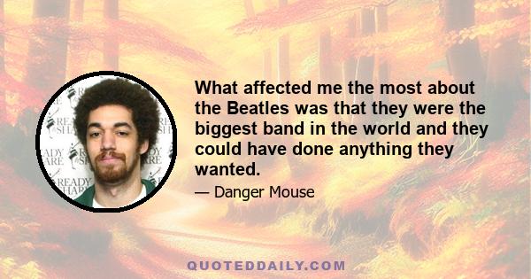 What affected me the most about the Beatles was that they were the biggest band in the world and they could have done anything they wanted.