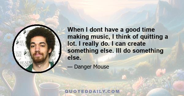 When I dont have a good time making music, I think of quitting a lot. I really do. I can create something else. Ill do something else.