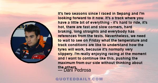 It's two seasons since I raced in Sepang and I'm looking forward to it now. It's a track where you have a little bit of everything - it's hard to ride, it's hot, there are fast and slow corners, hard braking, long