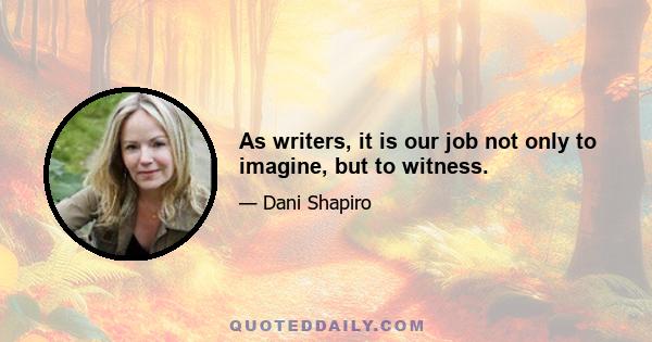 As writers, it is our job not only to imagine, but to witness.