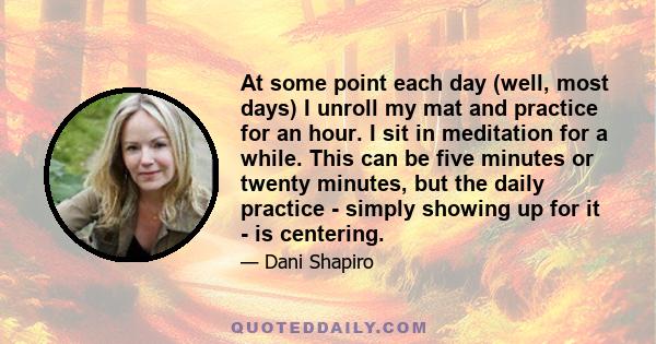 At some point each day (well, most days) I unroll my mat and practice for an hour. I sit in meditation for a while. This can be five minutes or twenty minutes, but the daily practice - simply showing up for it - is