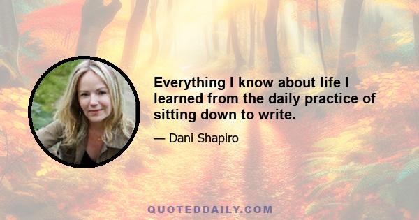 Everything I know about life I learned from the daily practice of sitting down to write.