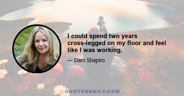 I could spend two years cross-legged on my floor and feel like I was working.