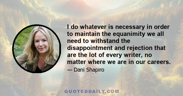 I do whatever is necessary in order to maintain the equanimity we all need to withstand the disappointment and rejection that are the lot of every writer, no matter where we are in our careers.