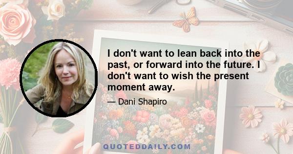 I don't want to lean back into the past, or forward into the future. I don't want to wish the present moment away. The truth is in the present moment. The great paradox is that when I'm really able to do that, time