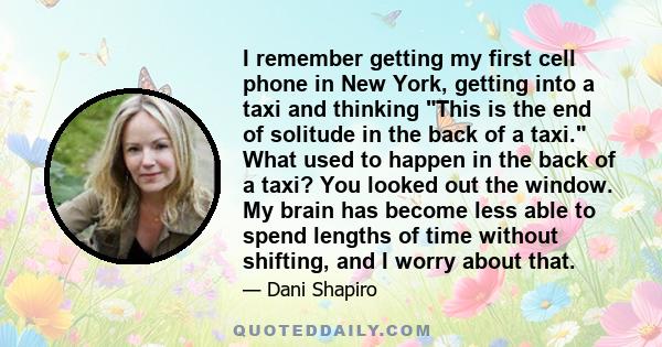 I remember getting my first cell phone in New York, getting into a taxi and thinking This is the end of solitude in the back of a taxi. What used to happen in the back of a taxi? You looked out the window. My brain has