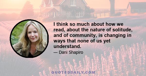 I think so much about how we read, about the nature of solitude, and of community, is changing in ways that none of us yet understand.