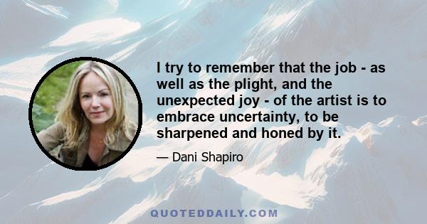 I try to remember that the job - as well as the plight, and the unexpected joy - of the artist is to embrace uncertainty, to be sharpened and honed by it.