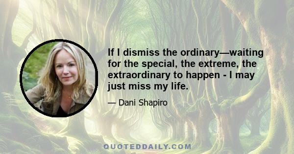 If I dismiss the ordinary—waiting for the special, the extreme, the extraordinary to happen - I may just miss my life.