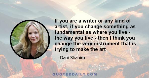 If you are a writer or any kind of artist, if you change something as fundamental as where you live - the way you live - then I think you change the very instrument that is trying to make the art