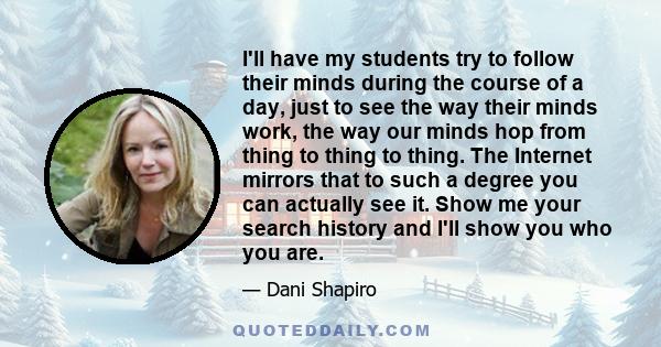 I'll have my students try to follow their minds during the course of a day, just to see the way their minds work, the way our minds hop from thing to thing to thing. The Internet mirrors that to such a degree you can