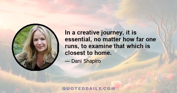 In a creative journey, it is essential, no matter how far one runs, to examine that which is closest to home.