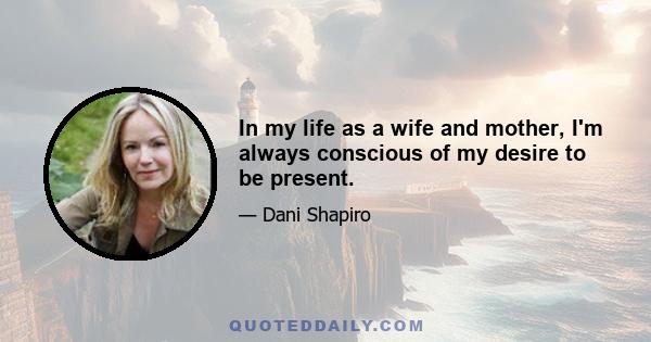 In my life as a wife and mother, I'm always conscious of my desire to be present.