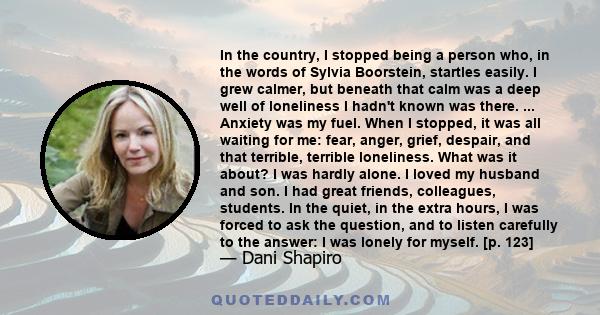 In the country, I stopped being a person who, in the words of Sylvia Boorstein, startles easily. I grew calmer, but beneath that calm was a deep well of loneliness I hadn't known was there. ... Anxiety was my fuel. When 