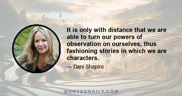 It is only with distance that we are able to turn our powers of observation on ourselves, thus fashioning stories in which we are characters.