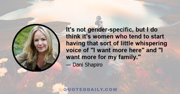 It's not gender-specific, but I do think it's women who tend to start having that sort of little whispering voice of I want more here and I want more for my family.