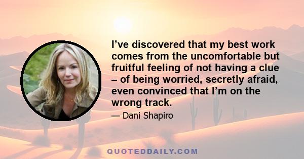 I’ve discovered that my best work comes from the uncomfortable but fruitful feeling of not having a clue – of being worried, secretly afraid, even convinced that I’m on the wrong track.