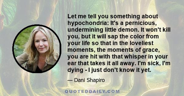 Let me tell you something about hypochondria: It's a pernicious, undermining little demon. It won't kill you, but it will sap the color from your life so that in the loveliest moments, the moments of grace, you are hit